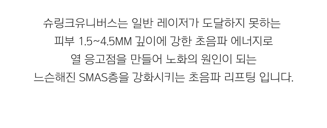 슈링크유니버스는 일반 레이저가 도달하지 못하는 피부 1.5~4.5mm 깊이에 강한 초음파 에너지로 열 응고점을 만들어 노화의 원인이 되는 느슨해진 SMAS층을 강화시키는 초음파 리프팅 입니다.