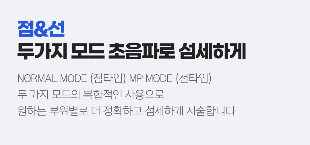 점&선  두가지 모드 초음파로 섬세하게 - NORMAL MODE (점타입) MP MODE (선타입) 두 가지 모드의 복합적인 사용으로 원하는 부위별로 더 정확하고 섬세하게 시술합니다